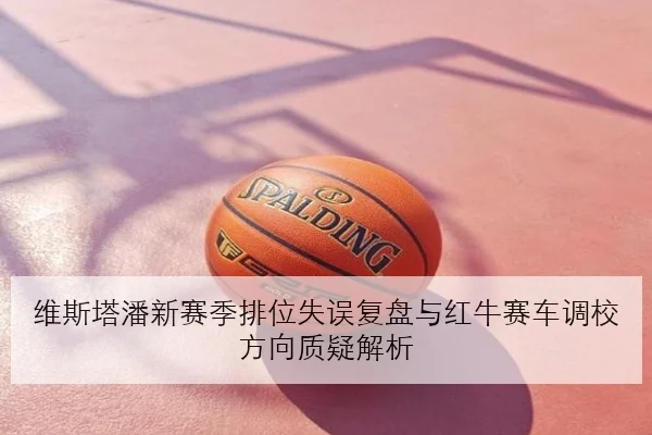 维斯塔潘新赛季排位失误复盘与红牛赛车调校方向质疑解析